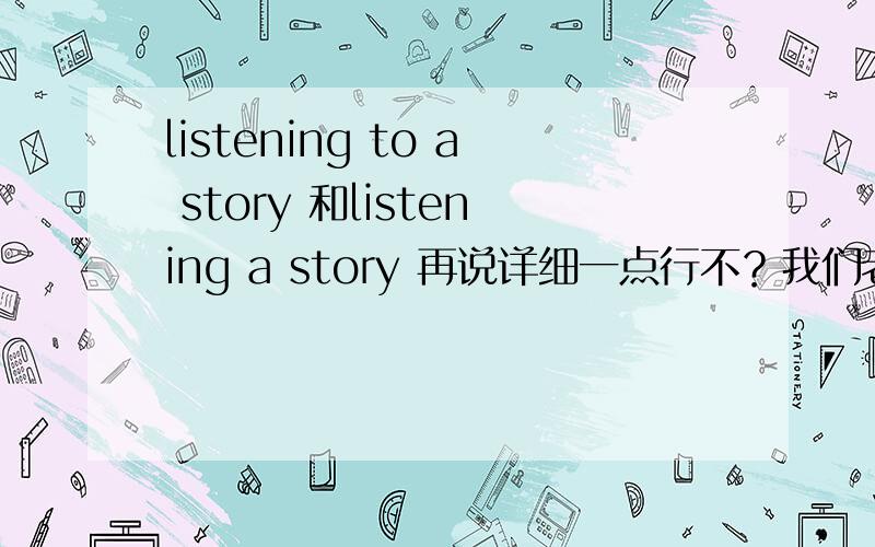 listening to a story 和listening a story 再说详细一点行不？我们老师要是明天提问的话，我说不出来为什么，我们老师就能吃了我！事态严重呀！