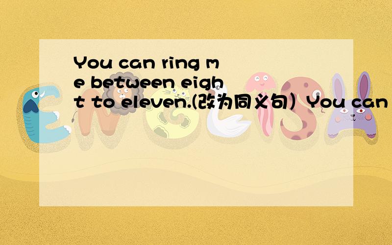 You can ring me between eight to eleven.(改为同义句）You can ___ me ____ between eight to eleven