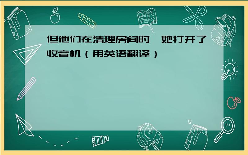 但他们在清理房间时,她打开了收音机（用英语翻译）