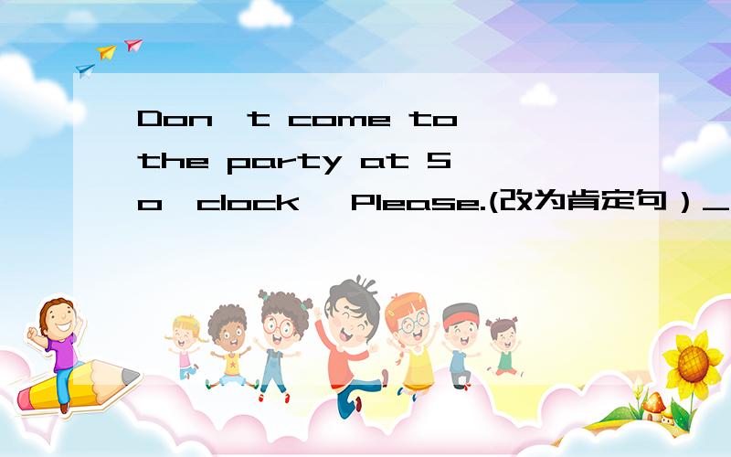 Don't come to the party at 5o'clock ,Please.(改为肯定句）___ ___ the party at 5o'clock ,Please.