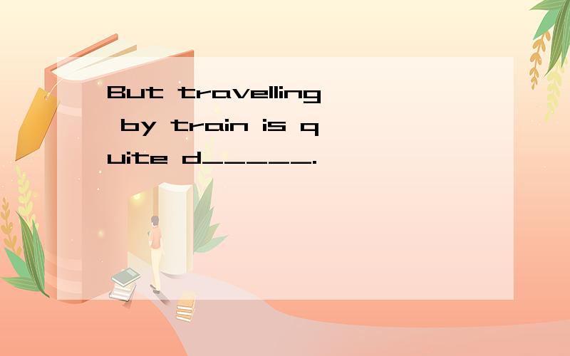 But travelling by train is quite d_____.