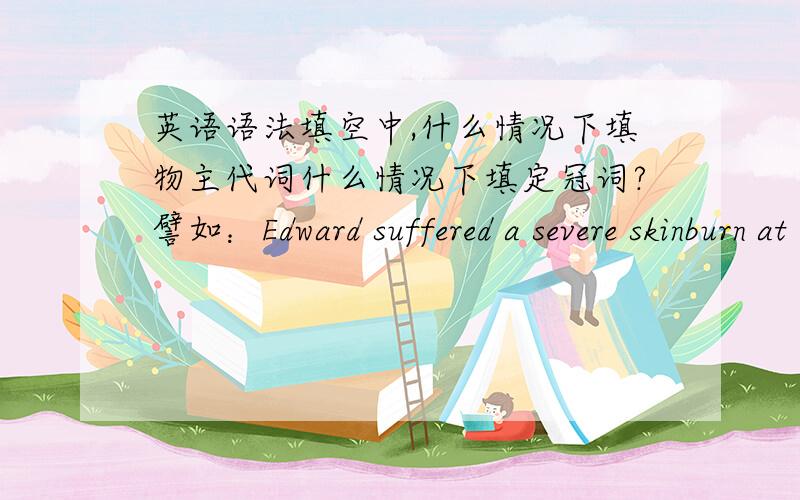 英语语法填空中,什么情况下填物主代词什么情况下填定冠词?譬如：Edward suffered a severe skinburn at the age of 5.___condition was so terrible that few doctors had hope saving him.这里应该填The 还是 His?还有：Tang D