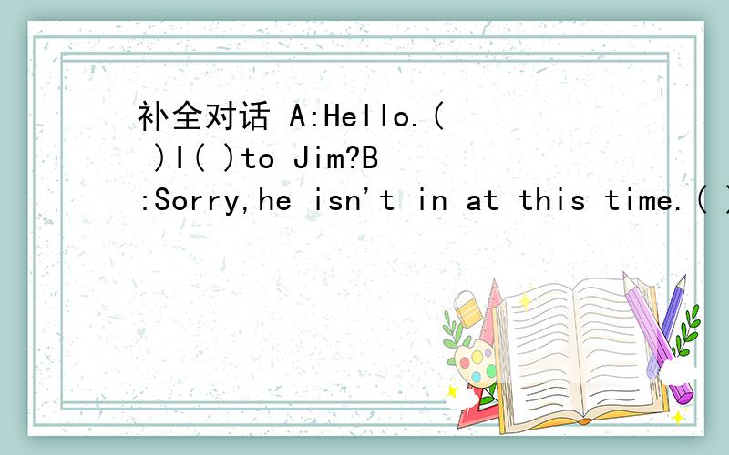 补全对话 A:Hello.( )I( )to Jim?B:Sorry,he isn't in at this time.( )that speaking?