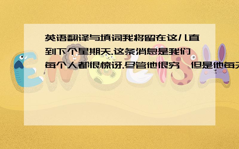 英语翻译与填词我将留在这儿直到下个星期天.这条消息是我们每个人都很惊讶.尽管他很穷,但是他每天都很快乐.她很担心她的小儿子.李奶奶不在住这儿了.Dear Tina    I write this letter to you for so