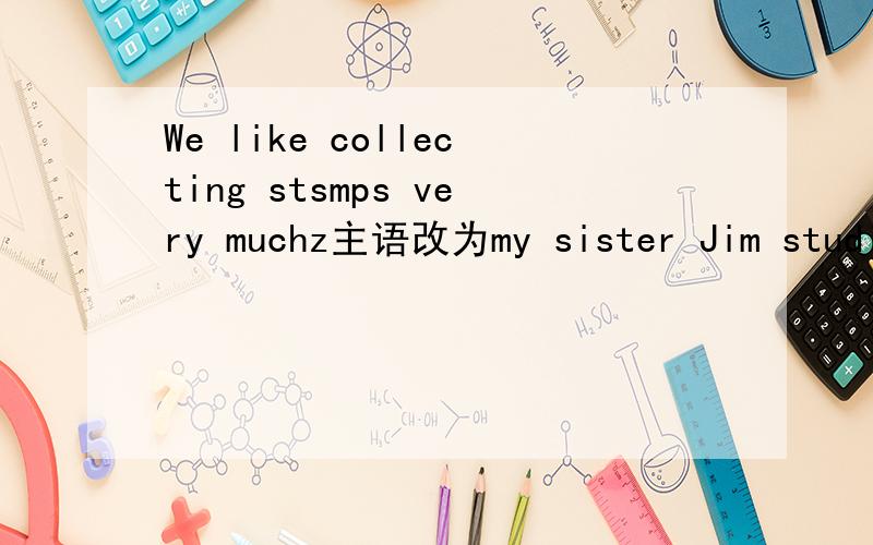 We like collecting stsmps very muchz主语改为my sister Jim studies (English 、Maths、Science andArt )括号提问