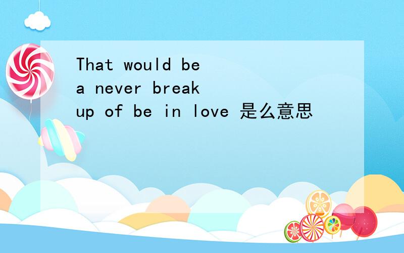 That would be a never break up of be in love 是么意思