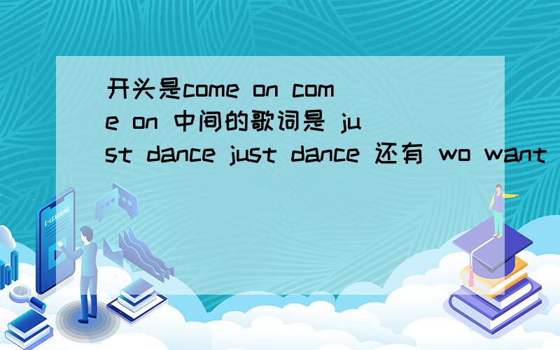 开头是come on come on 中间的歌词是 just dance just dance 还有 wo want give you more我就记得这些片段,这个视频的背景音乐就是http://www.56.com/p82/v_OTA2MzU0MDc.html?pstyle=14不是这个