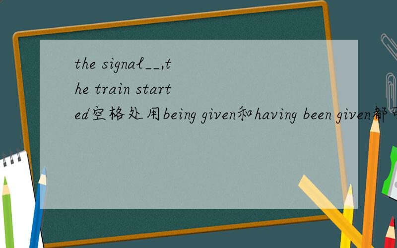 the signal__,the train started空格处用being given和having been given都可以吗?