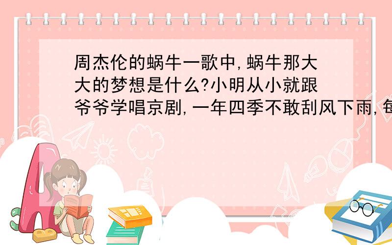 周杰伦的蜗牛一歌中,蜗牛那大大的梦想是什么?小明从小就跟爷爷学唱京剧,一年四季不敢刮风下雨,每天坚持练功,在今年的“全国京剧少年大赛”中获得第一名的好成绩,这真是“ ”（写一句