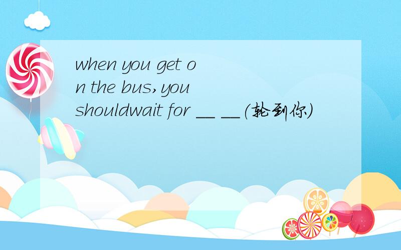 when you get on the bus,you shouldwait for __ __(轮到你）