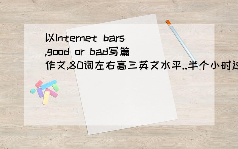 以Internet bars,good or bad写篇作文,80词左右高三英文水平..半个小时过期,其实没有高三也没关系了...初三的水平也差不多了