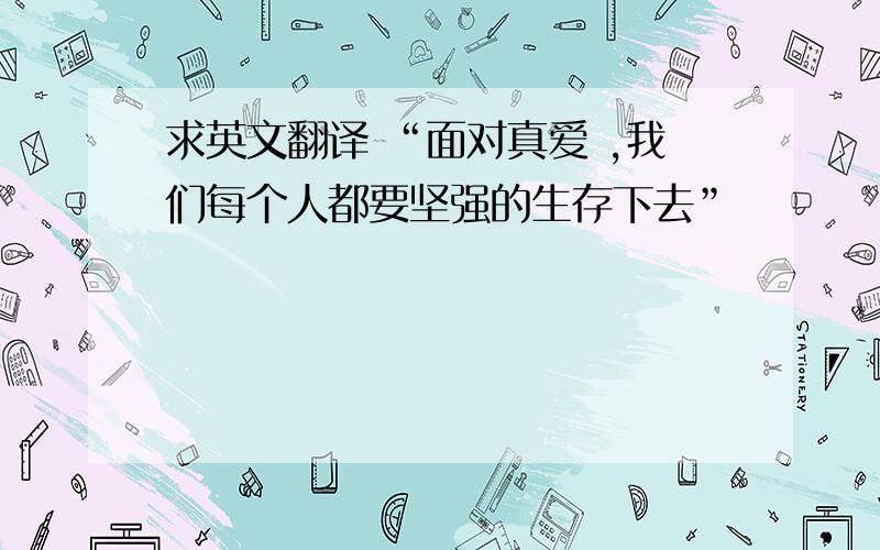 求英文翻译 “面对真爱 ,我们每个人都要坚强的生存下去”