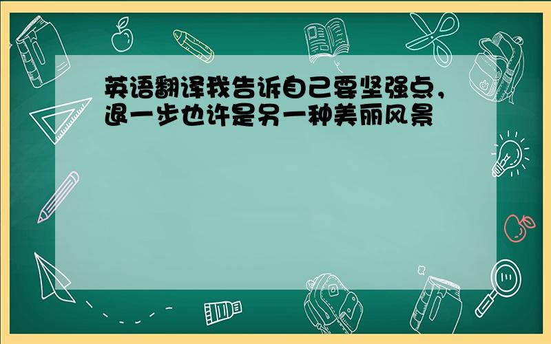 英语翻译我告诉自己要坚强点，退一步也许是另一种美丽风景