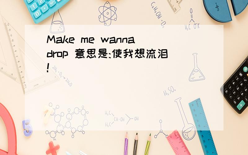 Make me wanna drop 意思是:使我想流泪!