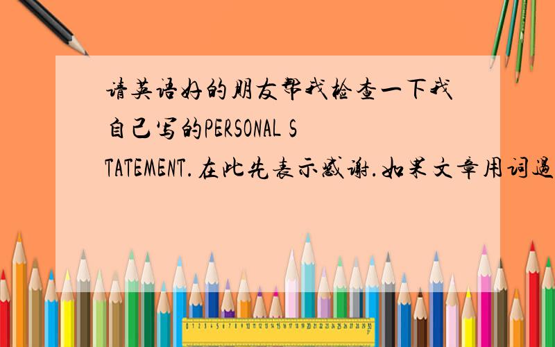 请英语好的朋友帮我检查一下我自己写的PERSONAL STATEMENT.在此先表示感谢.如果文章用词过于简单或者错误,请麻烦纠正过来,PERSONAL STATEMENTTo study aboard is a dream of mine.Nowadays,the world is becoming a glob