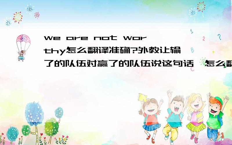 we are not worthy怎么翻译准确?外教让输了的队伍对赢了的队伍说这句话,怎么翻译比较好呢?边说还要边鞠躬行礼，应该不是输得很冤，不值得的意思