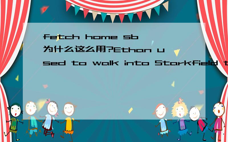 fetch home sb 为什么这么用?Ethan used to walk into Starkfield to fetch home his wife's cousin.