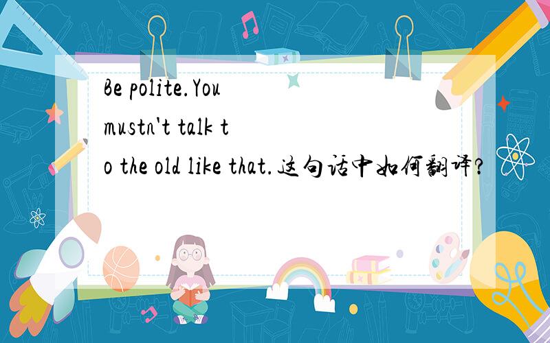 Be polite.You mustn't talk to the old like that.这句话中如何翻译?