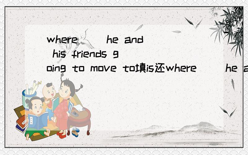 where （）he and his friends going to move to填is还where （）he and his friends going to move to填is还是are为什么