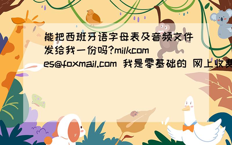 能把西班牙语字母表及音频文件发给我一份吗?milkcomes@foxmail.com 我是零基础的 网上收费课程什么的就不用了 因为毕竟只是爱好 哪位推荐学西班牙语的方法 好网站什么的也可以~