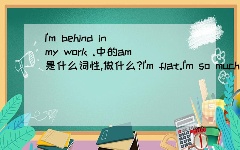 I'm behind in my work .中的am 是什么词性,做什么?I'm flat.I'm so much into her.这些句子中的 am 都在句子中做什么词,什么意义?