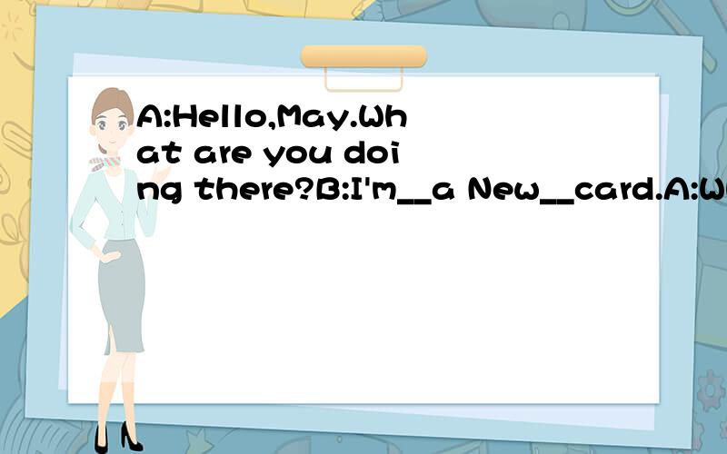 A:Hello,May.What are you doing there?B:I'm__a New__card.A:Who is it for?B:It's__my grandparentsA:I want to__one too.But I don't know how__do it.B:Let me show you.A:Great.What do we__?B:We need some__,some crayons,a knife,a__and some glue(胶水）