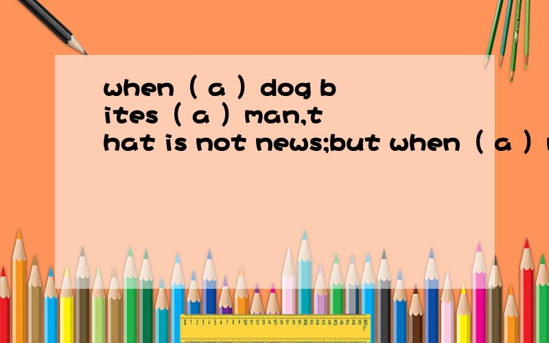 when（ a ）dog bites（ a ）man,that is not news;but when（ a ）man bites （a ）dog ,that is news.为什么用a,a,a,a