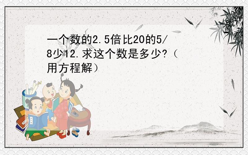 一个数的2.5倍比20的5/8少12.求这个数是多少?（用方程解）