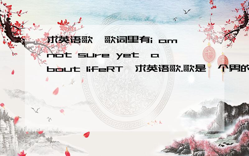 求英语歌,歌词里有i am not sure yet,about lifeRT,求英语歌.歌是一个男的唱的,慢歌.我想查首歌和容易所以就没有多费心思听更多的歌词,不好意思……有没有歌呢?请问哪里能找到?再次万分感谢