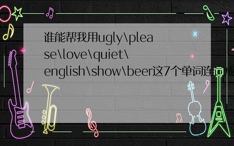 谁能帮我用ugly\please\love\quiet\english\show\beer这7个单词连词成句