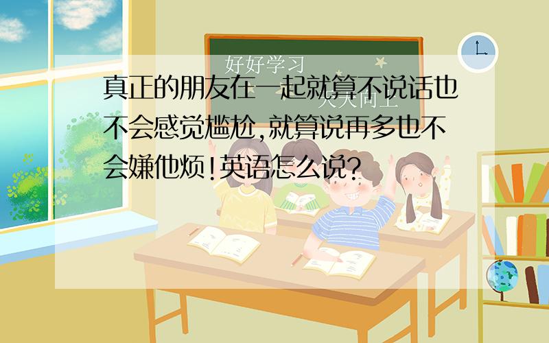 真正的朋友在一起就算不说话也不会感觉尴尬,就算说再多也不会嫌他烦!英语怎么说?