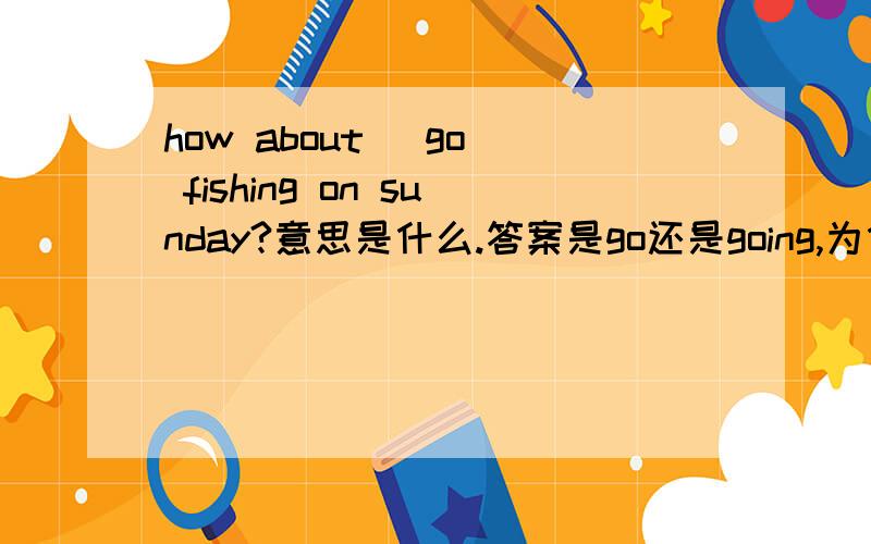 how about （go） fishing on sunday?意思是什么.答案是go还是going,为什么,讲出道理来.