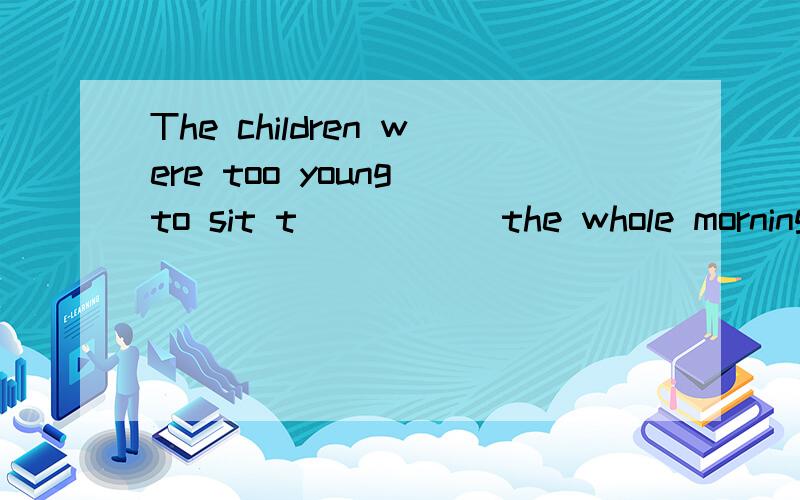 The children were too young to sit t_____ the whole morning,having nothing to do.（根据首字母填）