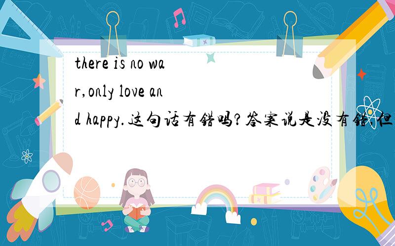 there is no war,only love and happy.这句话有错吗?答案说是没有错,但是这里怎么用形容词呢?应该改为名词啊