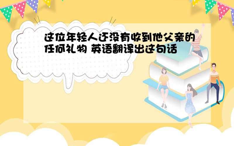 这位年轻人还没有收到他父亲的任何礼物 英语翻译出这句话