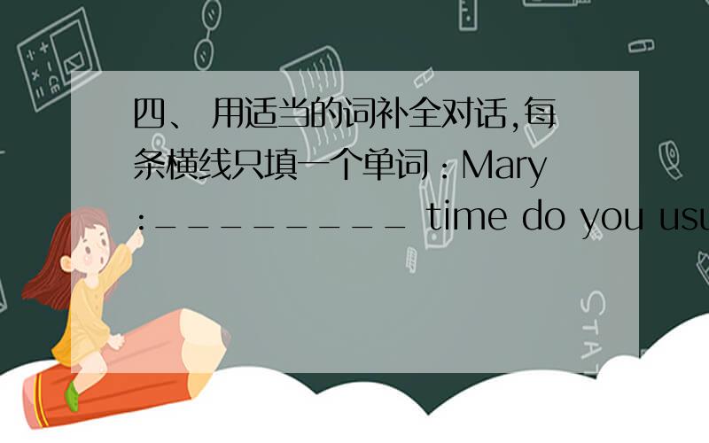 四、 用适当的词补全对话,每条横线只填一个单词：Mary:________ time do you usually get ____