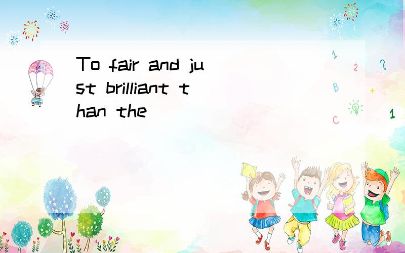 To fair and just brilliant than the