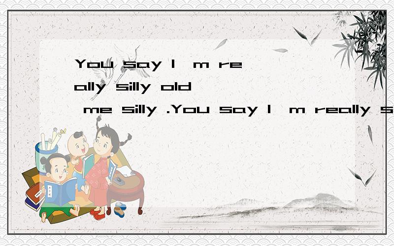You say I'm really silly old me silly .You say I'm really silly old me silly .Whenever I was sad after it was found so miss you