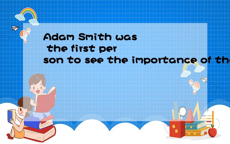 Adam Smith was the first person to see the importance of the division of the labor.He gave us an example of the process by which pins were made in England.