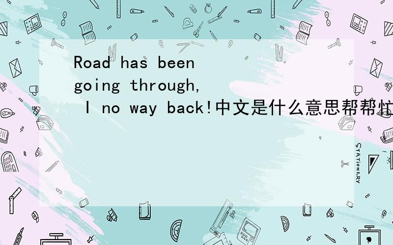 Road has been going through, I no way back!中文是什么意思帮帮忙,谢谢!
