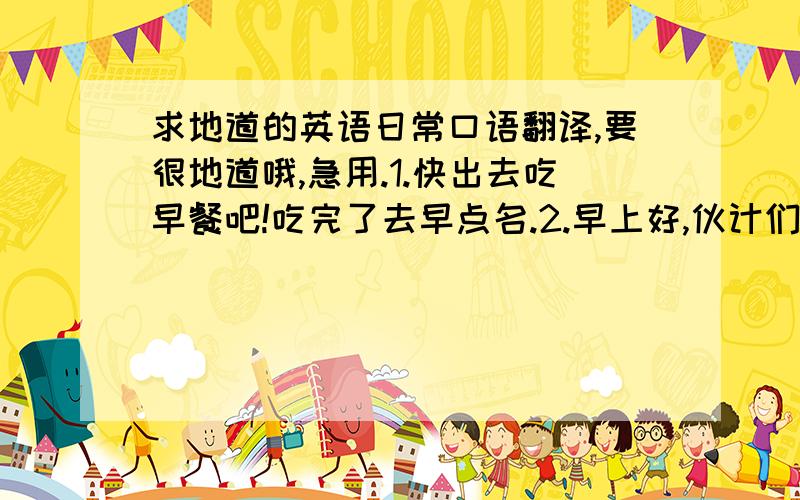 求地道的英语日常口语翻译,要很地道哦,急用.1.快出去吃早餐吧!吃完了去早点名.2.早上好,伙计们!3.你们想去哪吃饭?4.你们想吃什么?哦，还漏了一个，恩，5.伙计们，不要吵了。