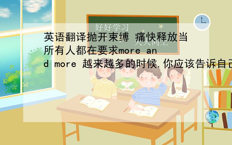 英语翻译抛开束缚 痛快释放当所有人都在要求more and more 越来越多的时候,你应该告诉自己要 less is more——减生活,通过自我调节和疏导,把那些过多的压力、负担、规则和物质追求通通从生活