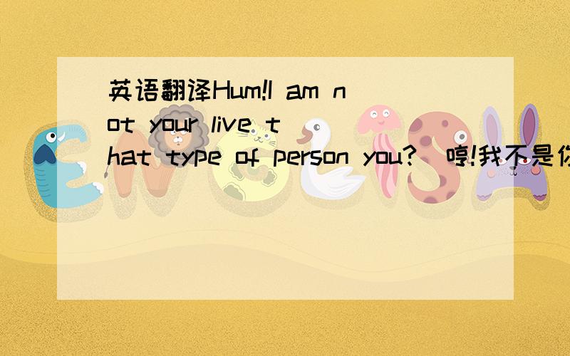 英语翻译Hum!I am not your live that type of person you?(哼!我不是你的居住这种类型的人吗?)这句话是这样翻译吗?我怎么觉得像不对呀?他的意思是不是想表达他不是和我一起生活的哪种类型人啊?