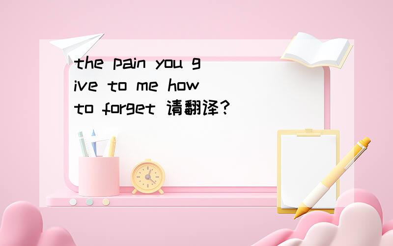 the pain you give to me how to forget 请翻译?