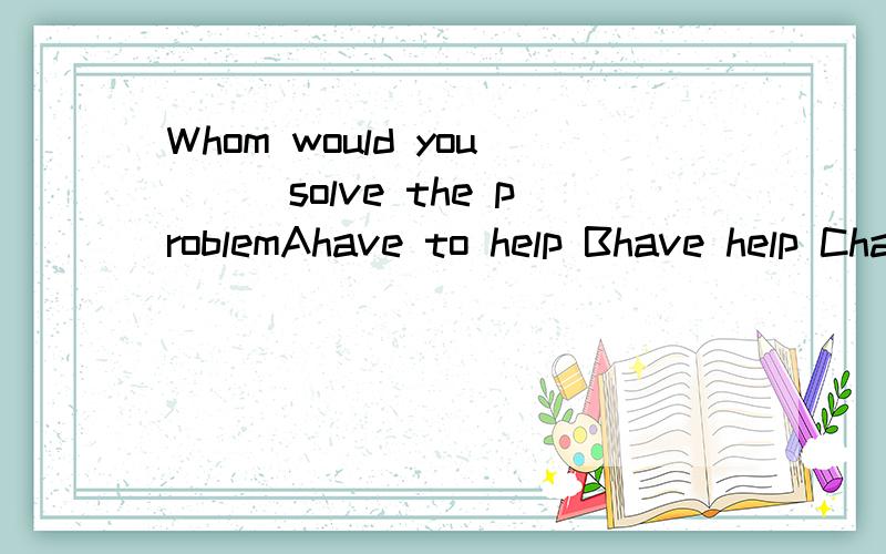 Whom would you___solve the problemAhave to help Bhave help Chave to help to Dhave helping