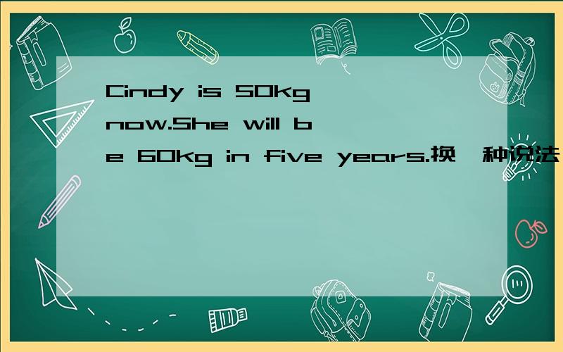 Cindy is 50kg now.She will be 60kg in five years.换一种说法