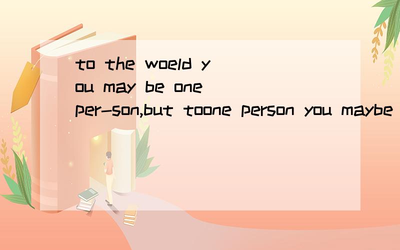 to the woeld you may be one per-son,but toone person you maybe the world.的意思to the woeld you may be one per-son,but toone person you maybe the world.这句英文的意思