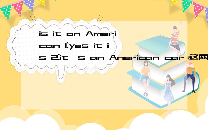 is it an American 1:yes it is 2:it's an Anerican car 这两个都可以当做回答吗?是 is it an american car