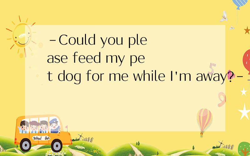 -Could you please feed my pet dog for me while I'm away?-__________.A.With pleasure B.My pleasure C.It's a pleasure D.You're welcome