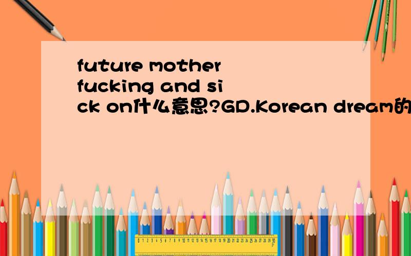 future mother fucking and sick on什么意思?GD.Korean dream的歌词.被说是粗口的...是什么意思啊?